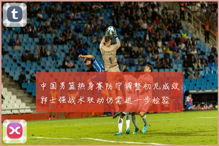 中国男篮热身赛防守调整初见成效郭士强战术联动仍需进一步检验